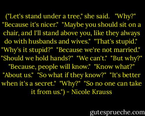 ("Let's stand under a tree," she said. <br /><br />"Why?"<br /><br />"Because it's nicer."<br /><br />"Maybe you should sit on a chair, and I'll stand above you, like they always do with husbands and wives."<br /><br />"That's stupid."<br /><br />"Why's it stupid?"<br /><br />"Because we're not married."<br /><br />"Should we hold hands?"<br /><br />"We can't."<br /><br />"But why?"<br /><br />"Because, people will know."<br /><br />"Know what?"<br /><br />"About us."<br /><br />"So what if they know?"<br /><br />"It's better when it's a secret."<br /><br />"Why?"<br /><br />"So no one can take it from us.") - Nicole Krauss