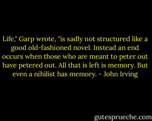 Life," Garp wrote, "is sadly not structured like a good old-fashioned novel. Instead an end occurs when those who are meant to peter out have petered out. All that is left is memory. But even a nihilist has memory. - John Irving