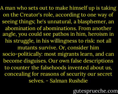 A man who sets out to make himself up is taking on the Creator's role, according to one way of seeing things; he's unnatural, a blasphemer, an abomination of abominations. From another angle, you could see pathos in him, heroism in his struggle, in his willingness to risk: not all mutants survive. Or, consider him socio-politically: most migrants learn, and can become disguises. Our own false descriptions to counter the falsehoods invented about us, concealing for reasons of security our secret selves. - Salman Rushdie