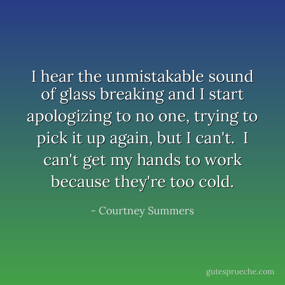 I hear the unmistakable sound of glass breaking and I start apologizing to no one, trying to pick it up again, but I can't. <br />I can't get my hands to work because they're too cold. - Courtney Summers