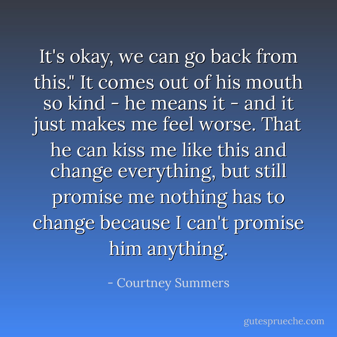 It's okay, we can go back from this." It comes out of his mouth so kind - he means it - and it just makes me feel worse. That he can kiss me like this and change everything, but still promise me nothing has to change because I can't promise him anything. - Courtney Summers