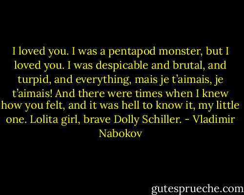 I loved you. I was a pentapod monster, but I loved you. I was despicable and brutal, and turpid, and everything, mais je t’aimais, je t’aimais! And there were times when I knew how you felt, and it was hell to know it, my little one. Lolita girl, brave Dolly Schiller. - Vladimir Nabokov