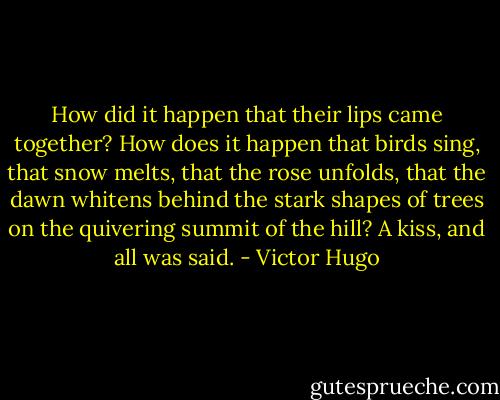 How did it happen that their lips came together? How does it happen that birds sing, that snow melts, that the rose unfolds, that the dawn whitens behind the stark shapes of trees on the quivering summit of the hill? A kiss, and all was said. - Victor Hugo