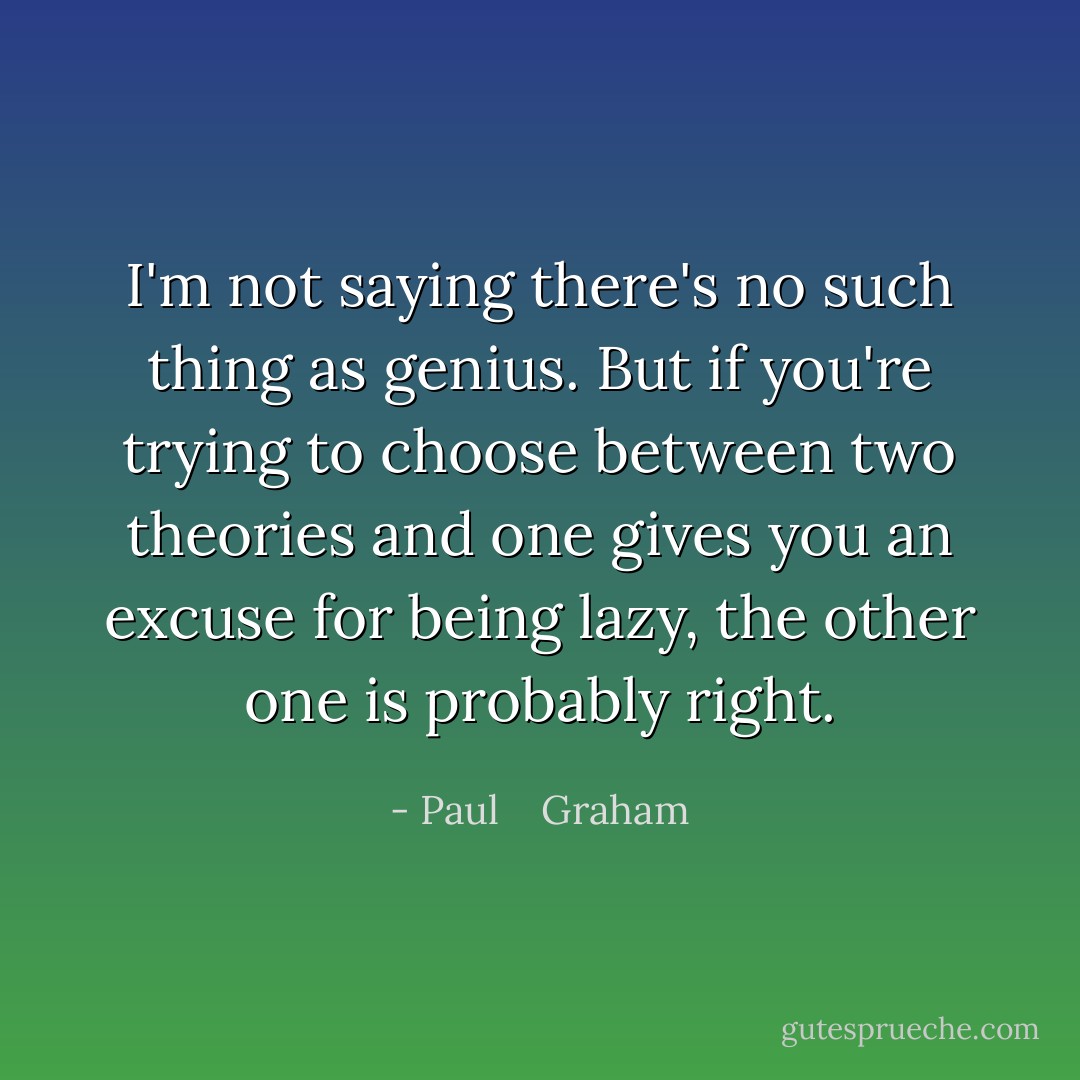 I'm not saying there's no such thing as genius. But if you're trying to choose between two theories and one gives you an excuse for being lazy, the other one is probably right. - Paul    Graham