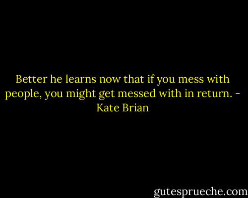 Better he learns now that if you mess with people, you might get messed with in return. - Kate Brian