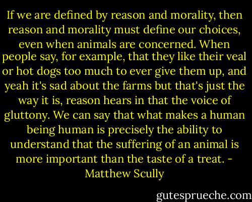If we are defined by reason and morality, then reason and morality must define our choices, even when animals are concerned. When people say, for example, that they like their veal or hot dogs too much to ever give them up, and yeah it's sad about the farms but that's just the way it is, reason hears in that the voice of gluttony. We can say that what makes a human being human is precisely the ability to understand that the suffering of an animal is more important than the taste of a treat. - Matthew Scully
