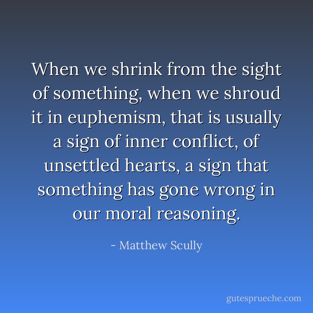 When we shrink from the sight of something, when we shroud it in euphemism, that is usually a sign of inner conflict, of unsettled hearts, a sign that something has gone wrong in our moral reasoning. - Matthew Scully