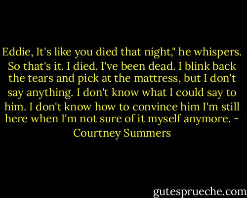 Eddie, It's like you died that night," he whispers.<br />So that's it. I died.<br />I've been dead.<br />I blink back the tears and pick at the mattress, but I don't say anything. I don't know what I could say to him. I don't know how to convince him I'm still here when I'm not sure of it myself anymore. - Courtney Summers