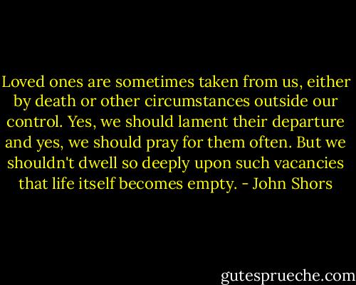 Loved ones are sometimes taken from us, either by death or other circumstances outside our control. Yes, we should lament their departure and yes, we should pray for them often. But we shouldn't dwell so deeply upon such vacancies that life itself becomes empty. - John Shors