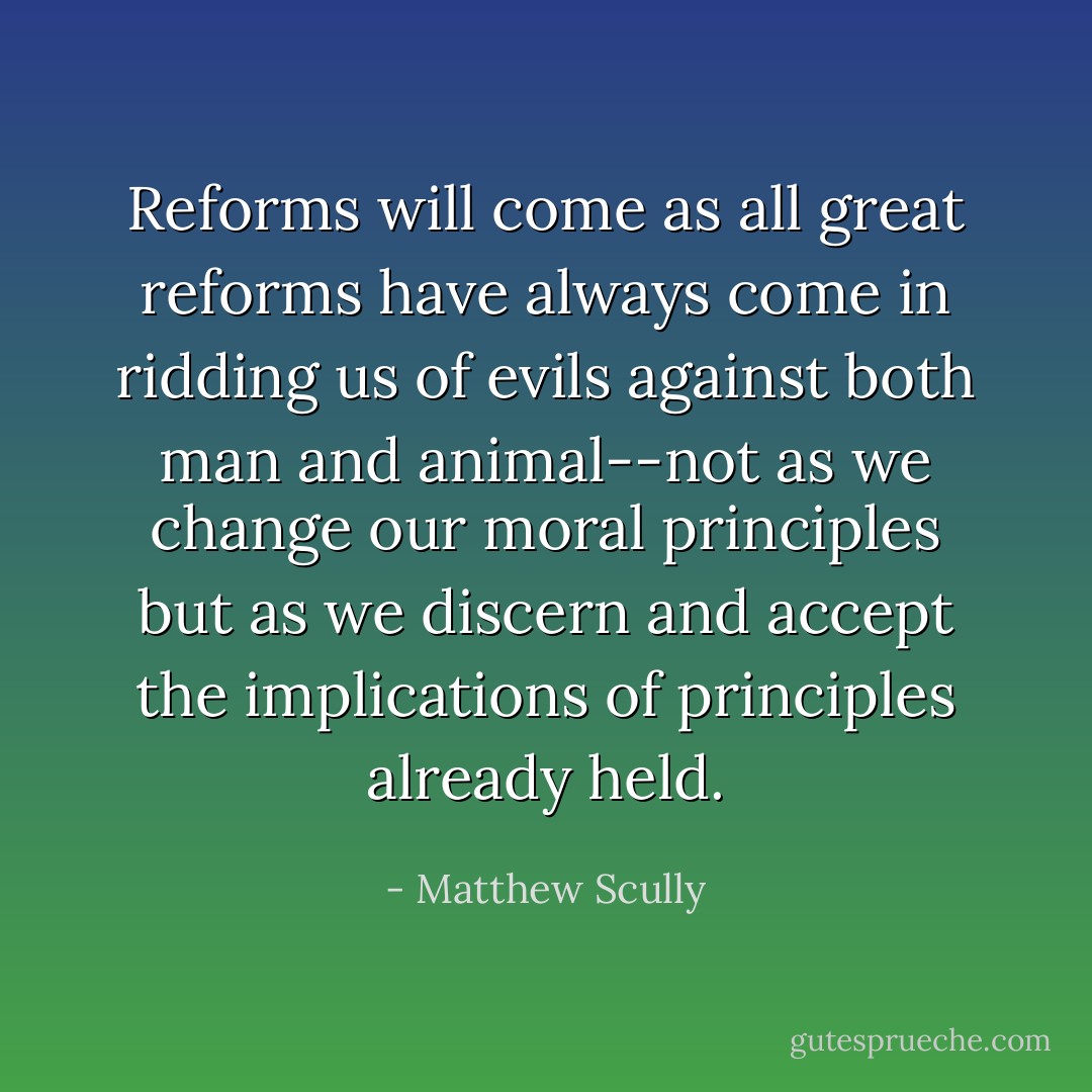 Reforms will come as all great reforms have always come in ridding us of evils against both man and animal--not as we change our moral principles but as we discern and accept the implications of principles already held. - Matthew Scully