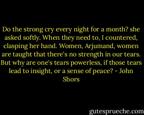 Do the strong cry every night for a month? she asked softly.<br />When they need to, I countered, clasping her hand. Women, Arjumand, women are taught that there's no strength in our tears. But why are one's tears powerless, if those tears lead to insight, or a sense of peace? - John Shors