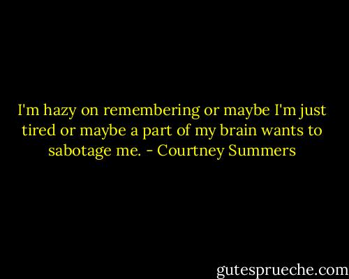 I'm hazy on remembering or maybe I'm just tired or maybe a part of my brain wants to sabotage me. - Courtney Summers