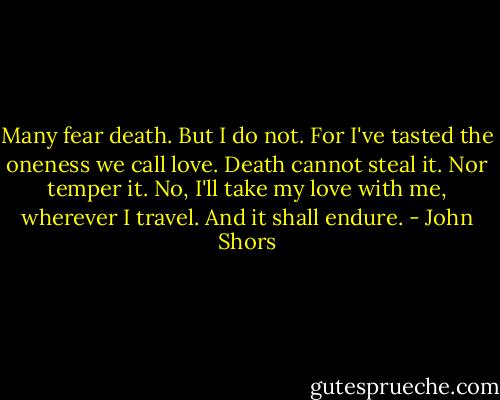 Many fear death. But I do not. For I've tasted the oneness we call love. Death cannot steal it. Nor temper it. No, I'll take my love with me, wherever I travel. And it shall endure. - John Shors