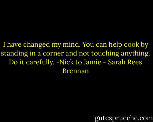 I have changed my mind. You can help cook by standing in a corner and not touching anything. Do it carefully.<br />-Nick to Jamie - Sarah Rees Brennan