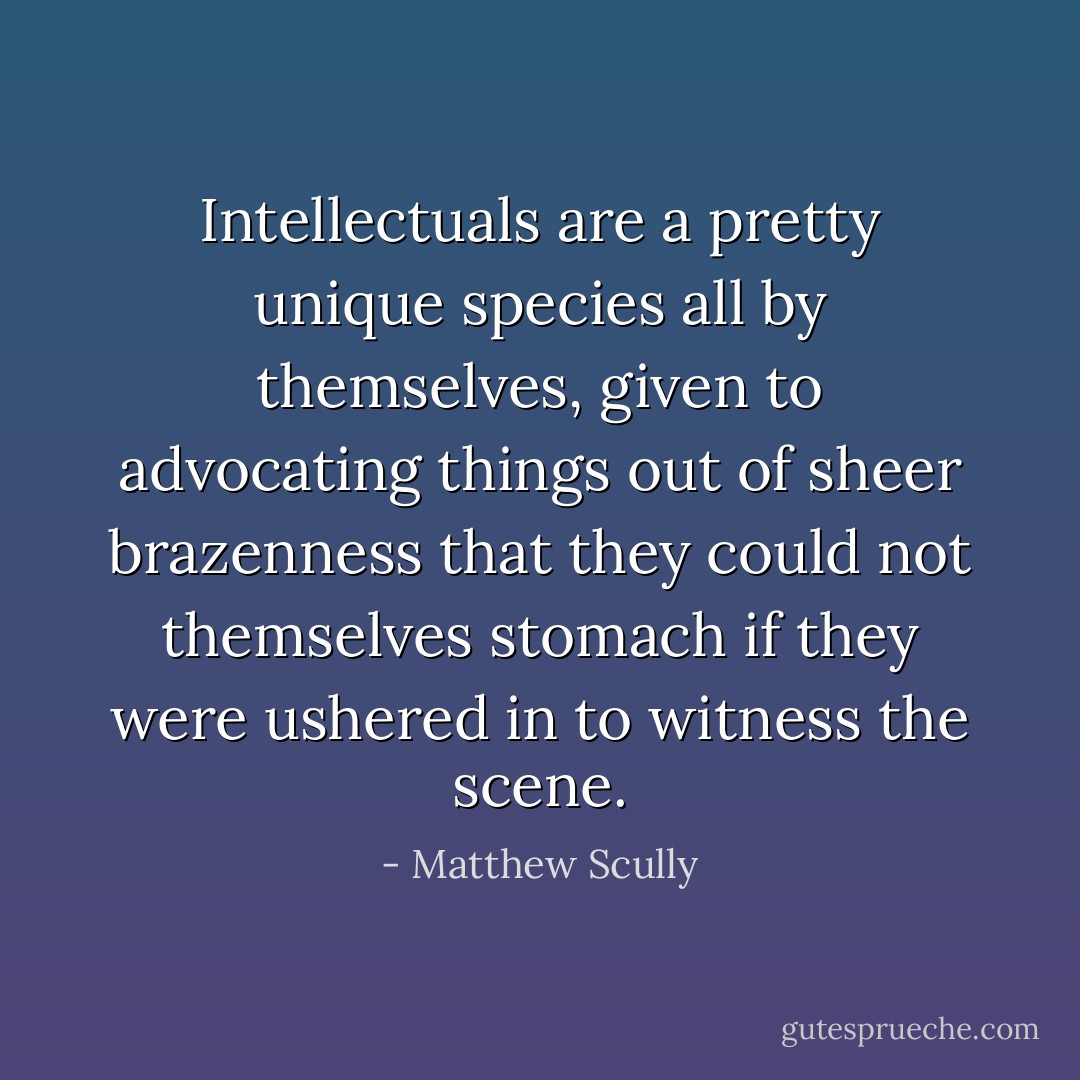 Intellectuals are a pretty unique species all by themselves, given to advocating things out of sheer brazenness that they could not themselves stomach if they were ushered in to witness the scene. - Matthew Scully