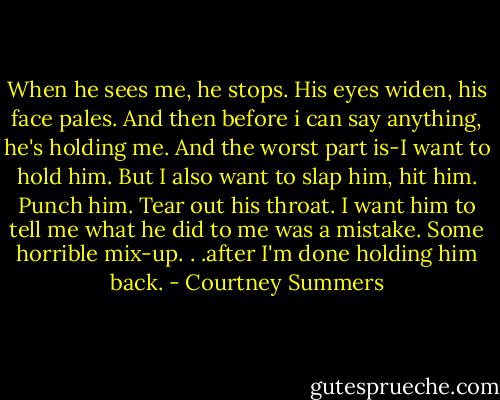 When he sees me, he stops.<br />His eyes widen, his face pales.<br />And then before i can say anything, he's holding me.<br />And the worst part is-I want to hold him.<br />But I also want to slap him, hit him. Punch him. Tear out his throat.<br />I want him to tell me what he did to me was a mistake. Some horrible mix-up. . .after I'm done holding him back. - Courtney Summers