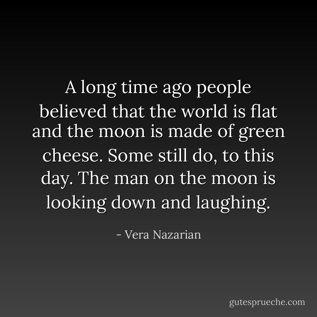 A long time ago people believed that the world is flat and the moon is made of green cheese. Some still do, to this day. The man on the moon is looking down and laughing. - Vera Nazarian
