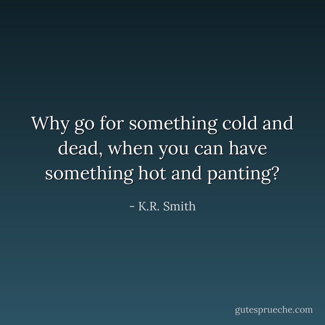 Why go for something cold and dead, when you can have something hot and panting? - K.R. Smith