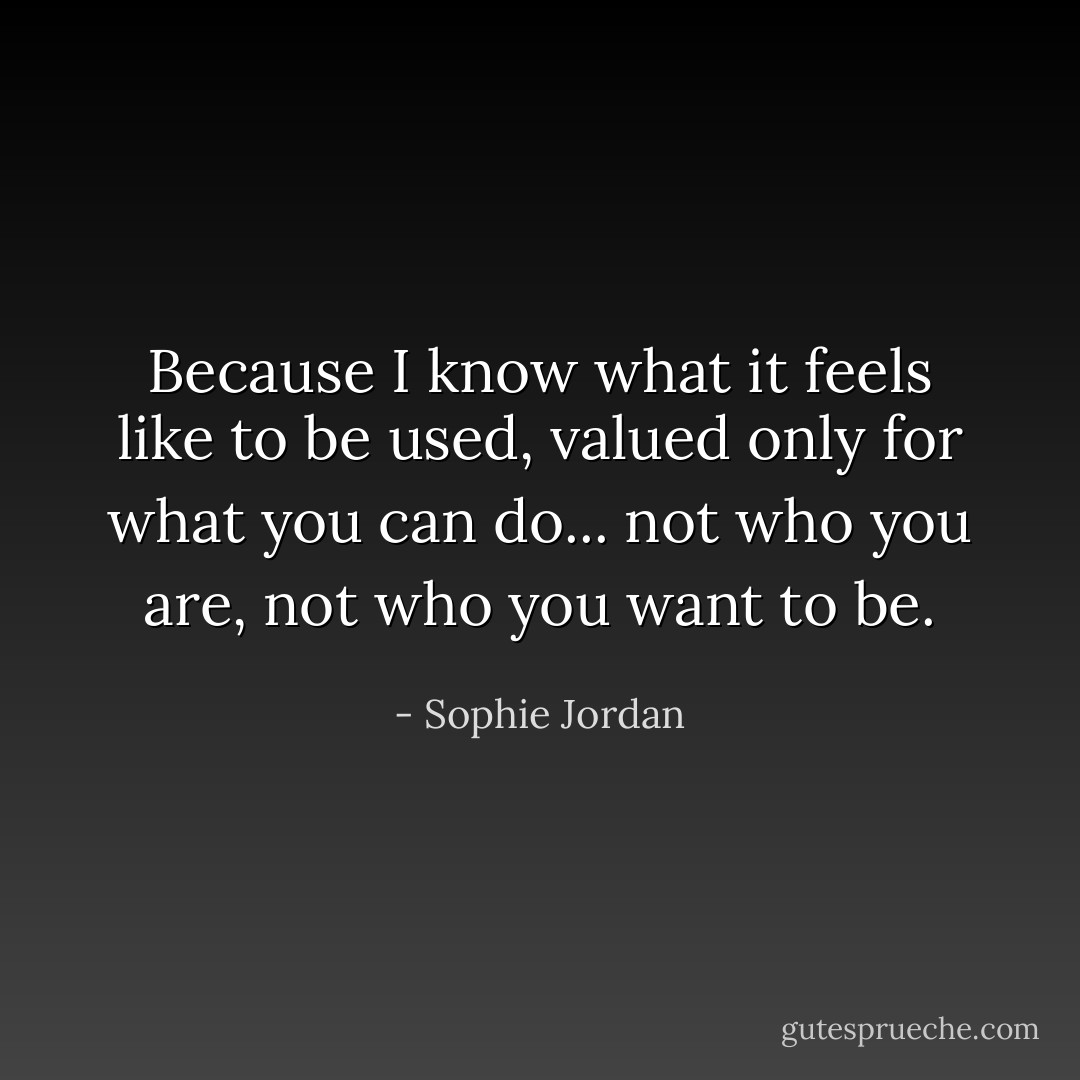 Because I know what it feels like to be used, valued only for what you can do... not who you are, not who you want to be. - Sophie Jordan