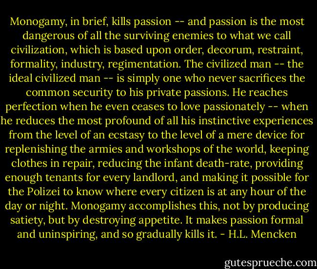 Monogamy, in brief, kills passion -- and passion is the most dangerous of all the surviving enemies to what we call civilization, which is based upon order, decorum, restraint, formality, industry, regimentation. The civilized man -- the ideal civilized man -- is simply one who never sacrifices the common security to his private passions. He reaches perfection when he even ceases to love passionately -- when he reduces the most profound of all his instinctive experiences from the level of an ecstasy to the level of a mere device for replenishing the armies and workshops of the world, keeping clothes in repair, reducing the infant death-rate, providing enough tenants for every landlord, and making it possible for the Polizei to know where every citizen is at any hour of the day or night. Monogamy accomplishes this, not by producing satiety, but by destroying appetite. It makes passion formal and uninspiring, and so gradually kills it. - H.L. Mencken
