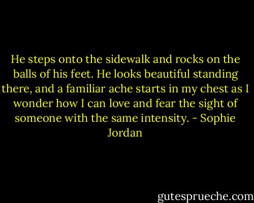 He steps onto the sidewalk and rocks on the balls of his feet. He looks beautiful standing there, and a familiar ache starts in my chest as I wonder how I can love and fear the sight of someone with the same intensity. - Sophie Jordan