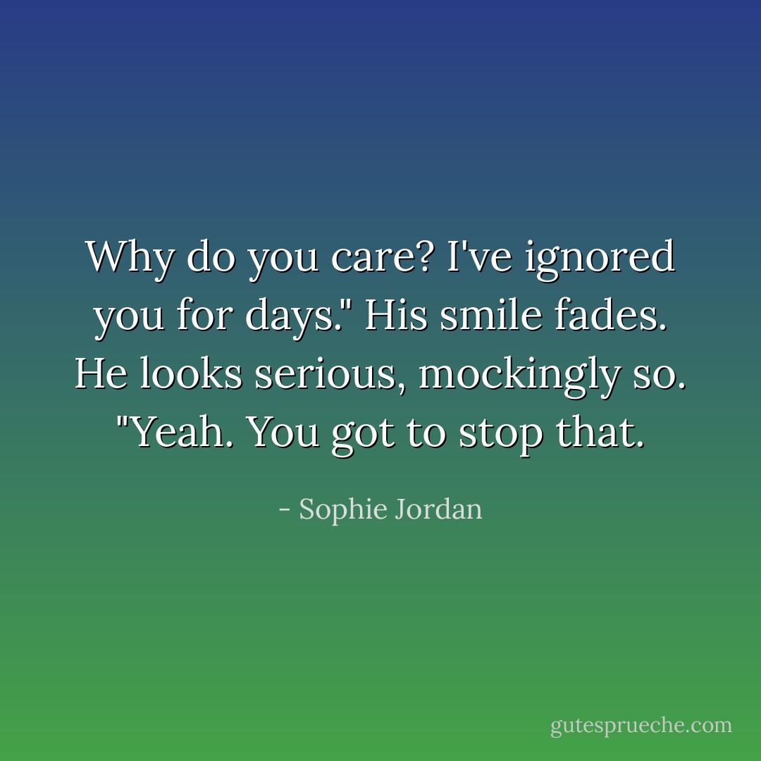 Why do you care? I've ignored you for days."<br />His smile fades. He looks serious, mockingly so. "Yeah. You got to stop that. - Sophie Jordan