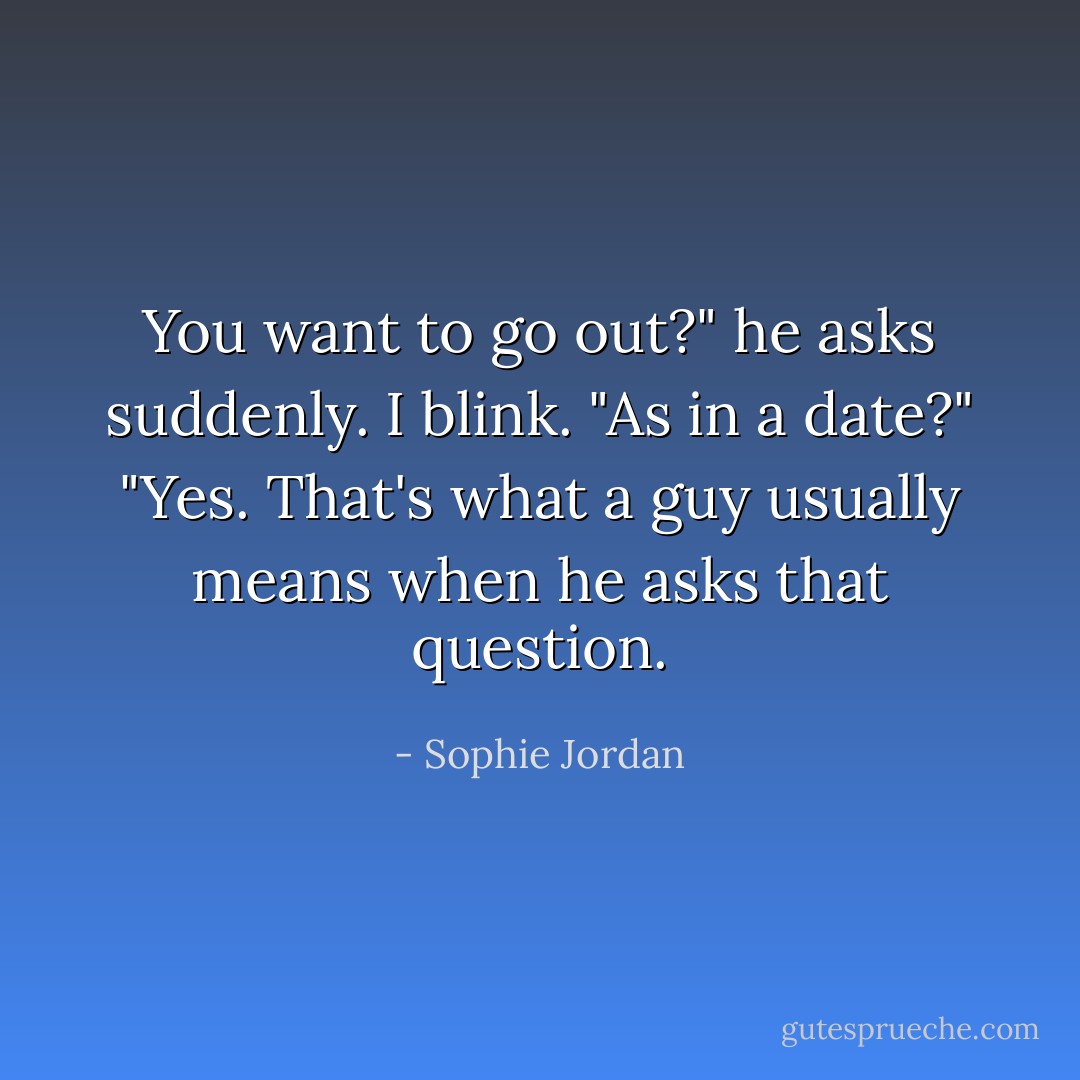 You want to go out?" he asks suddenly.<br />I blink. "As in a date?"<br />"Yes. That's what a guy usually means when he asks that question. - Sophie Jordan