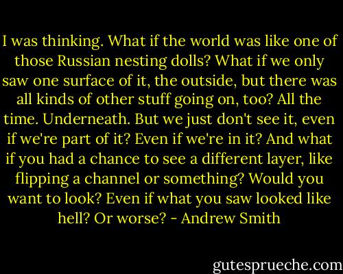 I was thinking. What if the world was like one of those Russian nesting dolls? What if we only saw one surface of it, the outside, but there was all kinds of other stuff going on, too? All the time. Underneath. But we just don't see it, even if we're part of it? Even if we're in it? And what if you had a chance to see a different layer, like flipping a channel or something? Would you want to look? Even if what you saw looked like hell? Or worse? - Andrew Smith