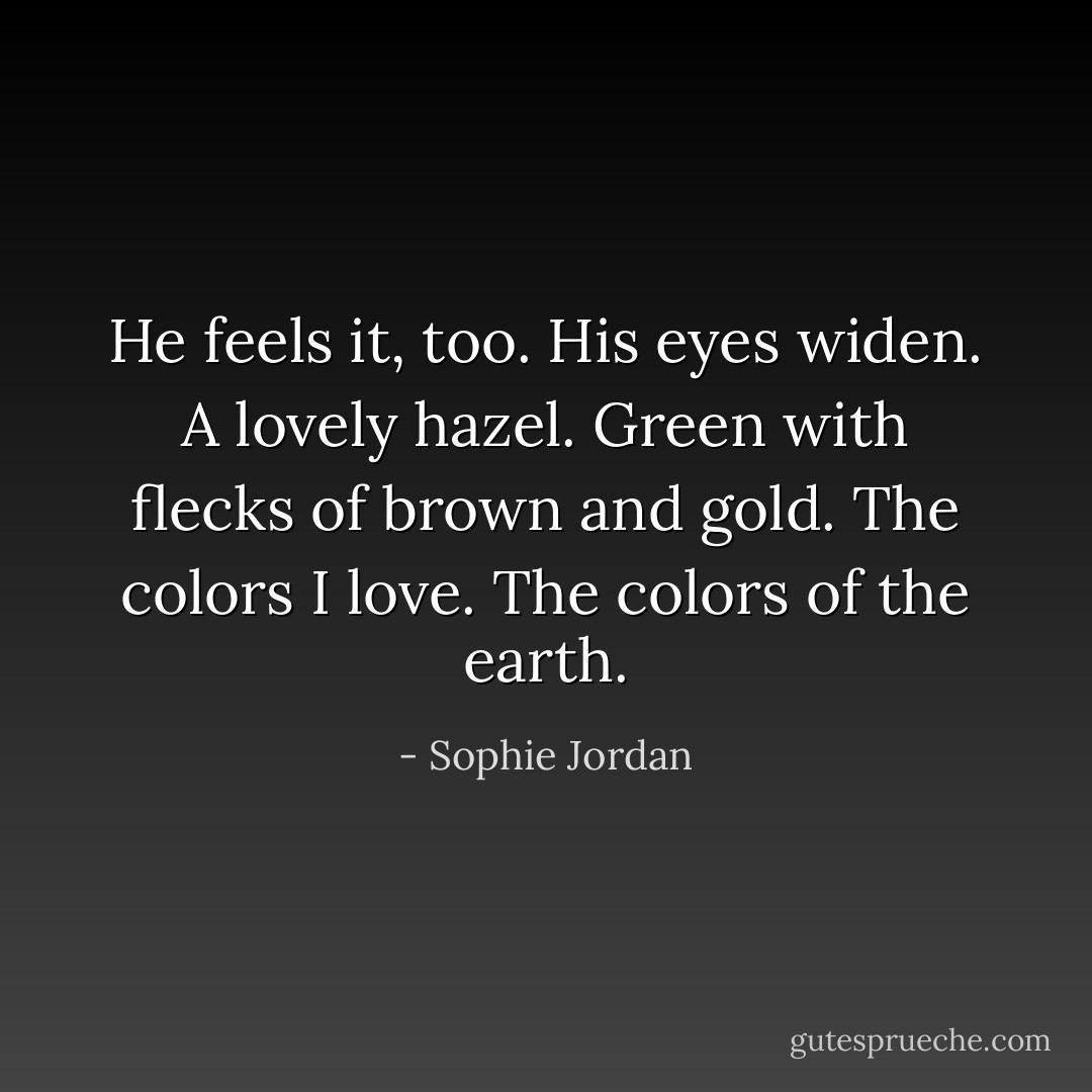 He feels it, too. His eyes widen. A lovely hazel. Green with flecks of brown and gold. The colors I love. The colors of the earth. - Sophie Jordan