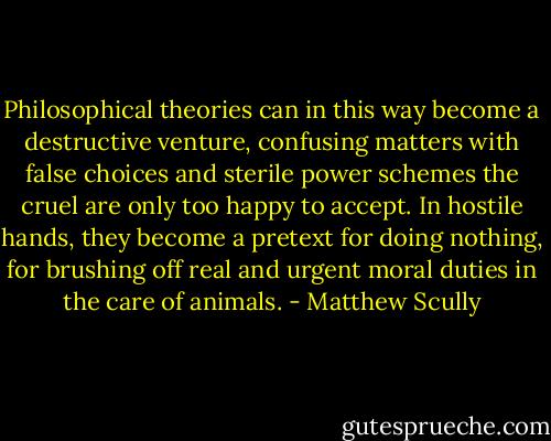 Philosophical theories can in this way become a destructive venture, confusing matters with false choices and sterile power schemes the cruel are only too happy to accept. In hostile hands, they become a pretext for doing nothing, for brushing off real and urgent moral duties in the care of animals. - Matthew Scully