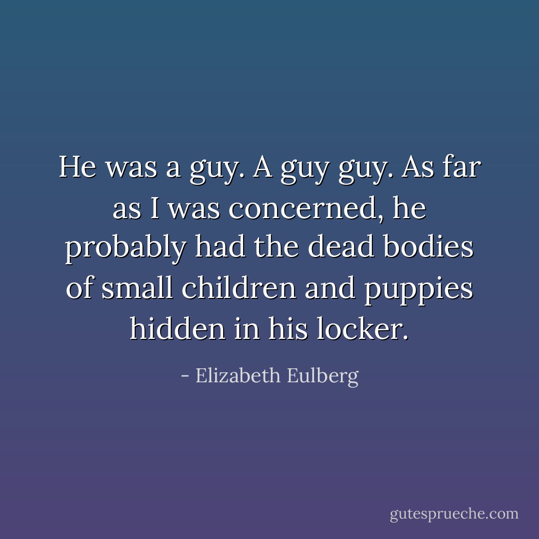 He was a guy. A guy guy. As far as I was concerned, he probably had the dead bodies of small children and puppies hidden in his locker. - Elizabeth Eulberg