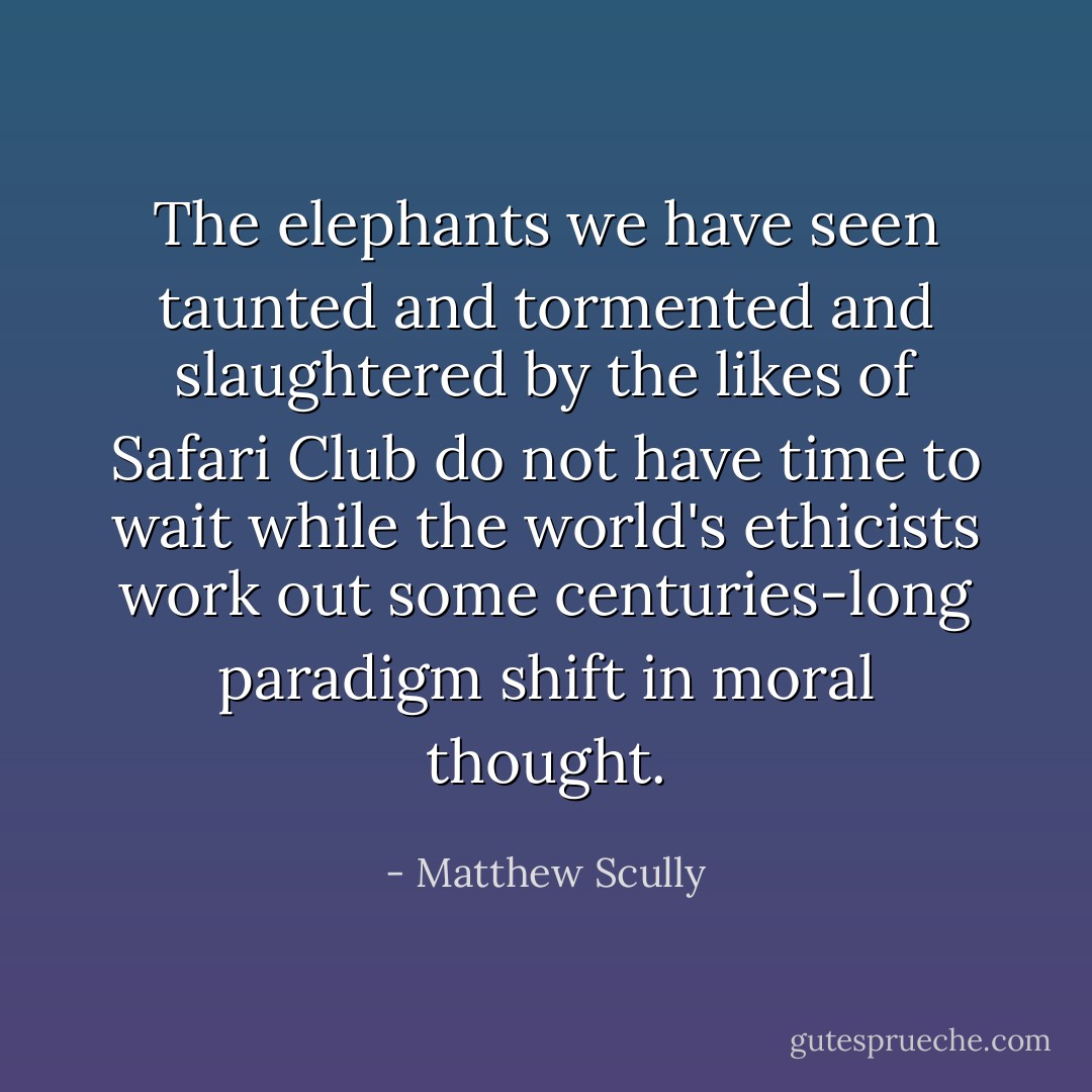 The elephants we have seen taunted and tormented and slaughtered by the likes of Safari Club do not have time to wait while the world's ethicists work out some centuries-long paradigm shift in moral thought. - Matthew Scully