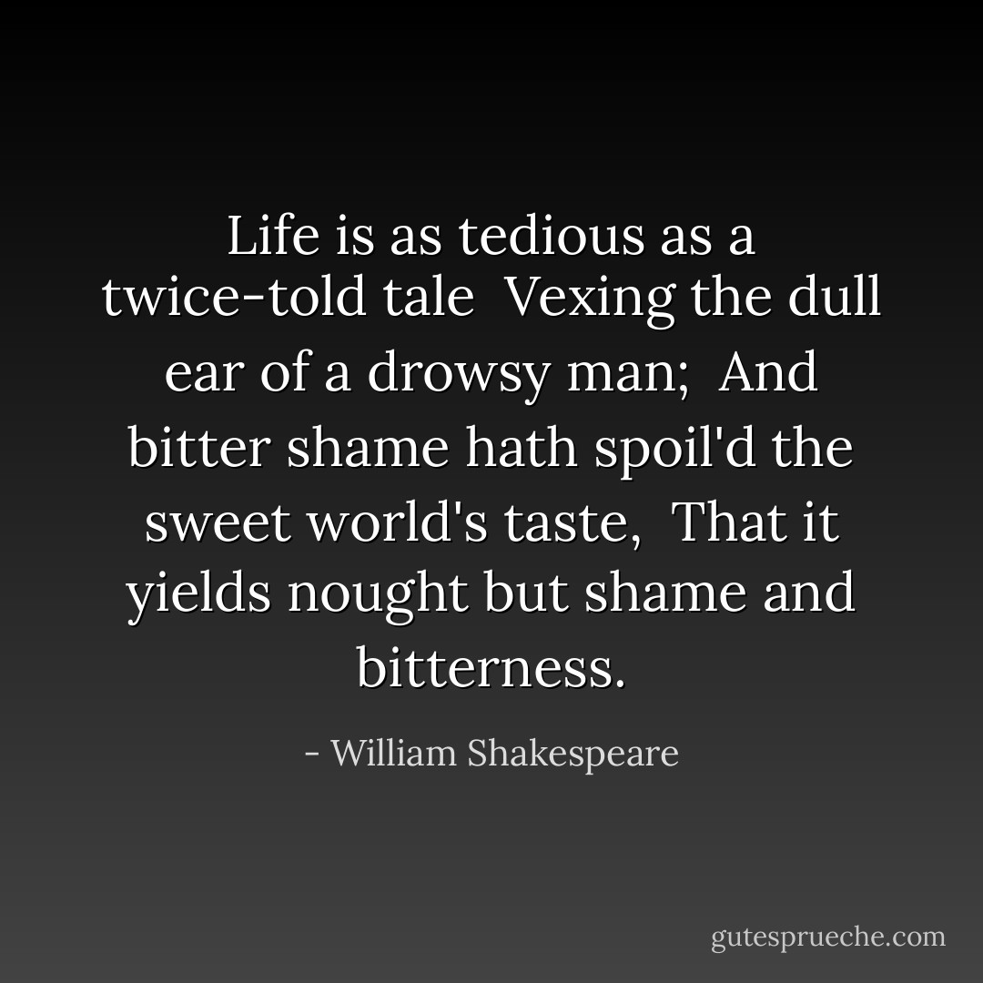 Life is as tedious as a twice-told tale<br /> Vexing the dull ear of a drowsy man;<br /> And bitter shame hath spoil'd the sweet world's taste,<br /> That it yields nought but shame and bitterness. - William Shakespeare