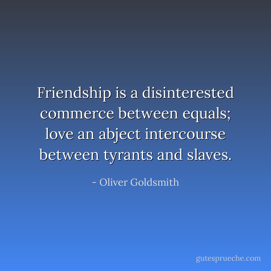 Friendship is a disinterested commerce between equals; love an abject intercourse between tyrants and slaves. - Oliver Goldsmith