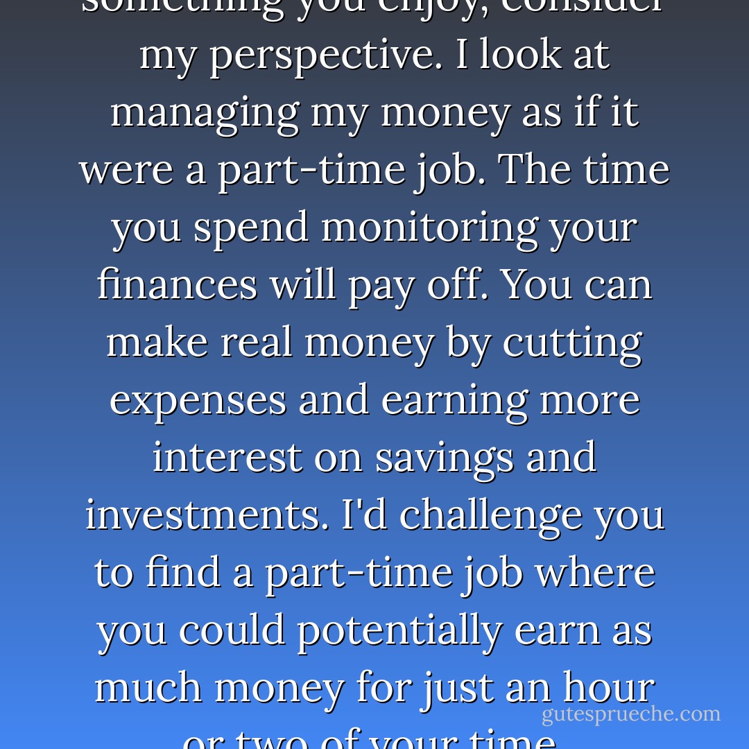 If money management isn't something you enjoy, consider my perspective. I look at managing my money as if it were a part-time job. The time you spend monitoring your finances will pay off. You can make real money by cutting expenses and earning more interest on savings and investments. I'd challenge you to find a part-time job where you could potentially earn as much money for just an hour or two of your time. - Laura D. Adams