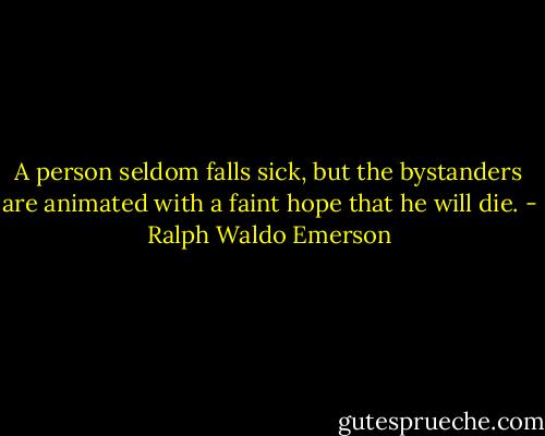 A person seldom falls sick, but the bystanders are animated with a faint hope that he will die. - Ralph Waldo Emerson