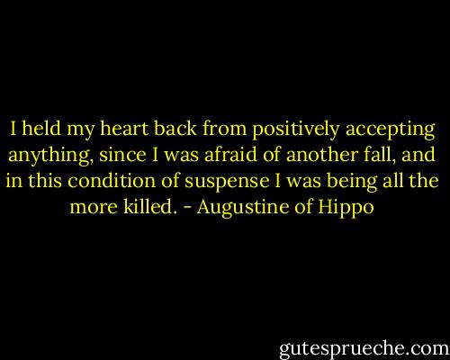 I held my heart back from positively accepting anything, since I was afraid of another fall, and in this condition of suspense I was being all the more killed. - Augustine of Hippo