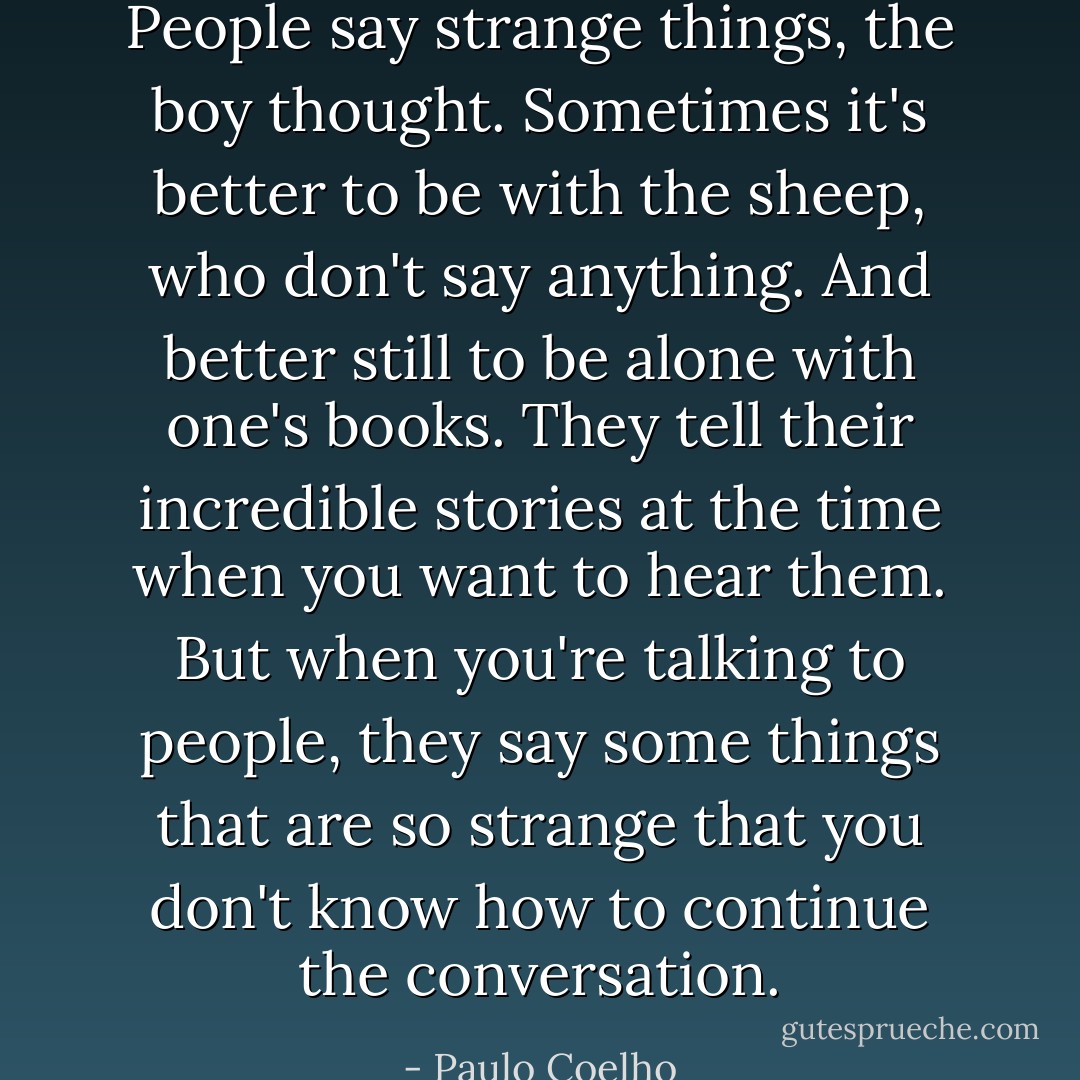 People say strange things, the boy thought. Sometimes it's better to be with the<br />sheep, who don't say anything. And better still to be alone with one's books.<br />They tell their incredible stories at the time when you want to hear them. But<br />when you're talking to people, they say some things that are so strange that<br />you don't know how to continue the conversation. - Paulo Coelho