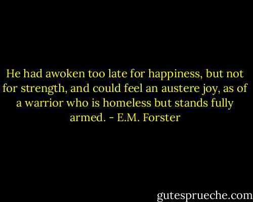 He had awoken too late for happiness, but not for strength, and could feel an austere joy, as of a warrior who is homeless but stands fully armed. - E.M. Forster