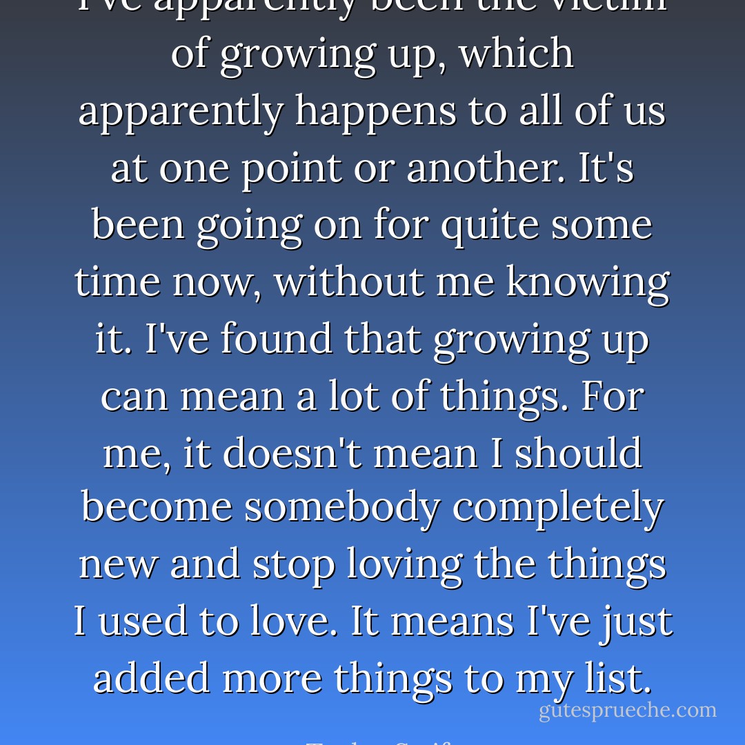 I've apparently been the victim of growing up, which apparently happens to all of us at one point or another. It's been going on for quite some time now, without me knowing it. I've found that growing up can mean a lot of things. For me, it doesn't mean I should become somebody completely new and stop loving the things I used to love. It means I've just added more things to my list. - Taylor Swift