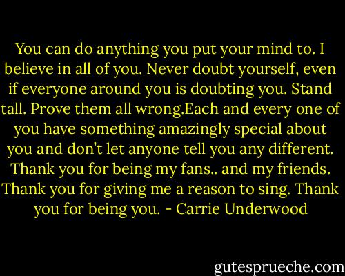 You can do anything you put your mind to. I believe in all of you. Never doubt yourself, even if everyone around you is doubting you. Stand tall. Prove them all wrong.Each and every one of you have something amazingly special about you and don’t let anyone tell you any different. Thank you for being my fans.. and my friends. Thank you for giving me a reason to sing. Thank you for being you. - Carrie Underwood