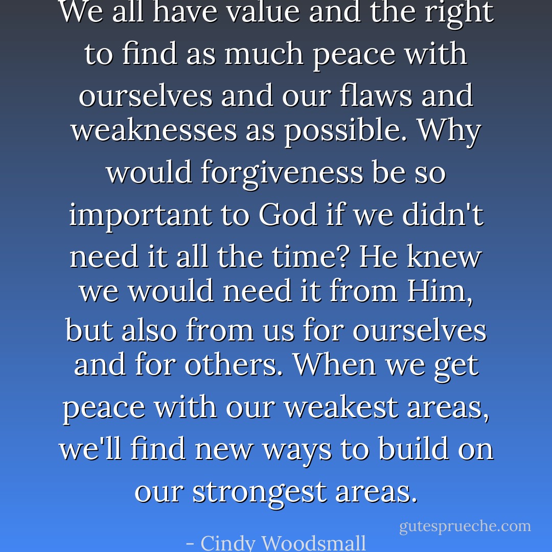 We all have value and the right to find as much peace with ourselves and our flaws and weaknesses as possible. Why would forgiveness be so important to God if we didn't need it all the time? He knew we would need it from Him, but also from us for ourselves and for others. When we get peace with our weakest areas, we'll find new ways to build on our strongest areas. - Cindy Woodsmall