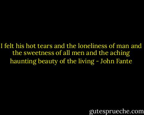 I felt his hot tears and the loneliness of man and the sweetness of all men and the aching haunting beauty of the living - John Fante
