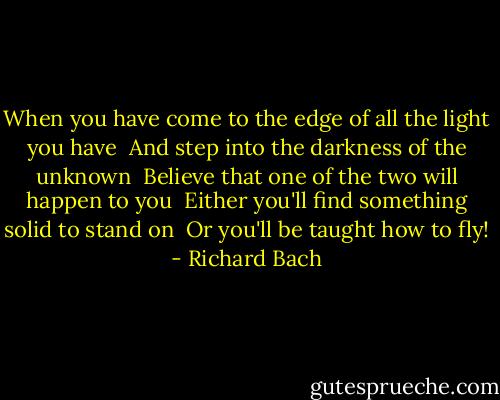 When you have come to the edge of all the light you have <br />And step into the darkness of the unknown <br />Believe that one of the two will happen to you <br />Either you'll find something solid to stand on <br />Or you'll be taught how to fly! - Richard Bach