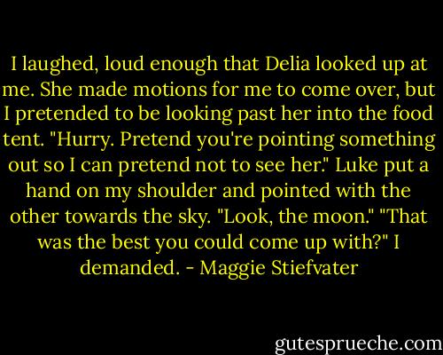 I laughed, loud enough that Delia looked up at me. She made motions for me to come over, but I pretended to be looking past her into the food tent. "Hurry. Pretend you're pointing something out so I can pretend not to see her." Luke put a hand on my shoulder and pointed with the other towards the sky. "Look, the moon." "That was the best you could come up with?" I demanded. - Maggie Stiefvater