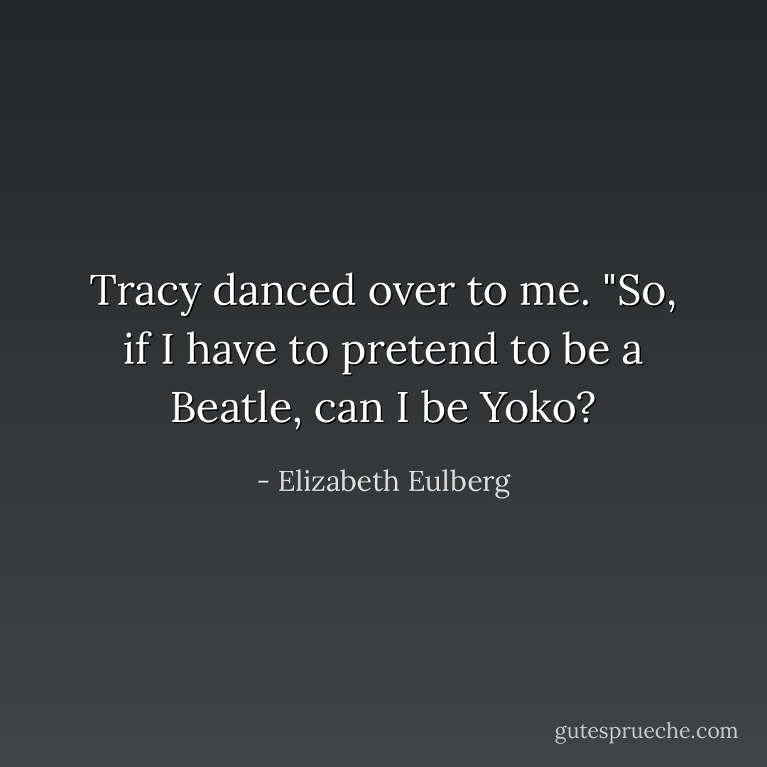 Tracy danced over to me. "So, if I have to pretend to be a Beatle, can I be Yoko? - Elizabeth Eulberg
