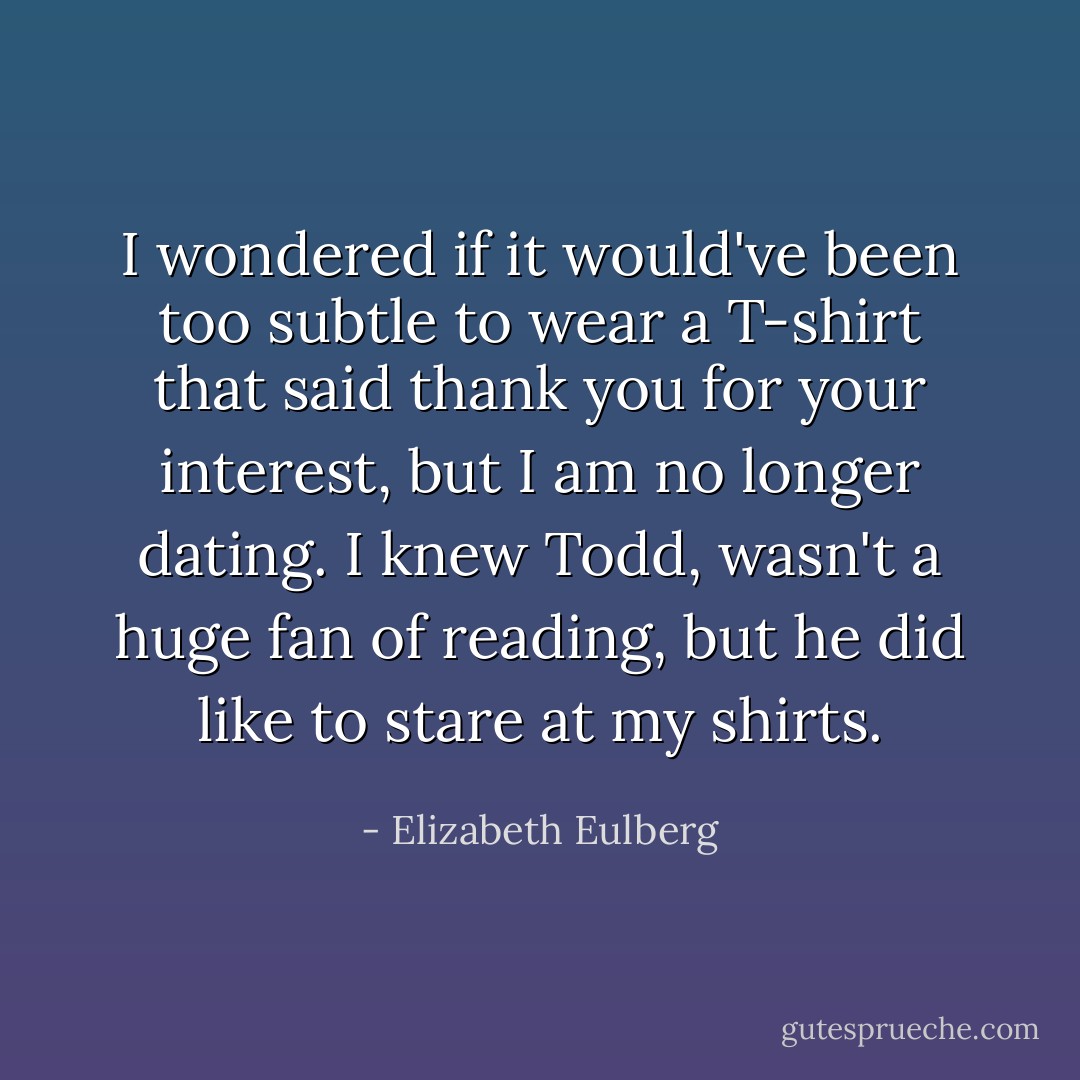 I wondered if it would've been too subtle to wear a T-shirt that said thank you for your interest, but I am no longer dating.<br />I knew Todd, wasn't a huge fan of reading, but he did like to stare at my shirts. - Elizabeth Eulberg