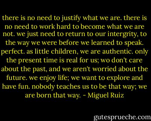 there is no need to justify what we are. there is no need to work hard to become what we are not. we just need to return to our intergrity, to the way we were before we learned to speak. perfect. as little children, we are authentic. only the present time is real for us; wo don't care about the past, and we aren't worried about the future. we enjoy life; we want to explore and have fun. nobody teaches us to be that way; we are born that way. - Miguel Ruiz