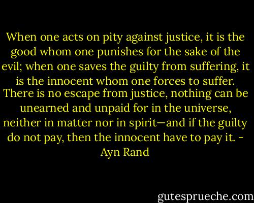 When one acts on pity against justice, it is the good whom one punishes for the sake of the evil; when one saves the guilty from suffering, it is the innocent whom one forces to suffer. There is no escape from justice, nothing can be unearned and unpaid for in the universe, neither in matter nor in spirit—and if the guilty do not pay, then the innocent have to pay it. - Ayn Rand