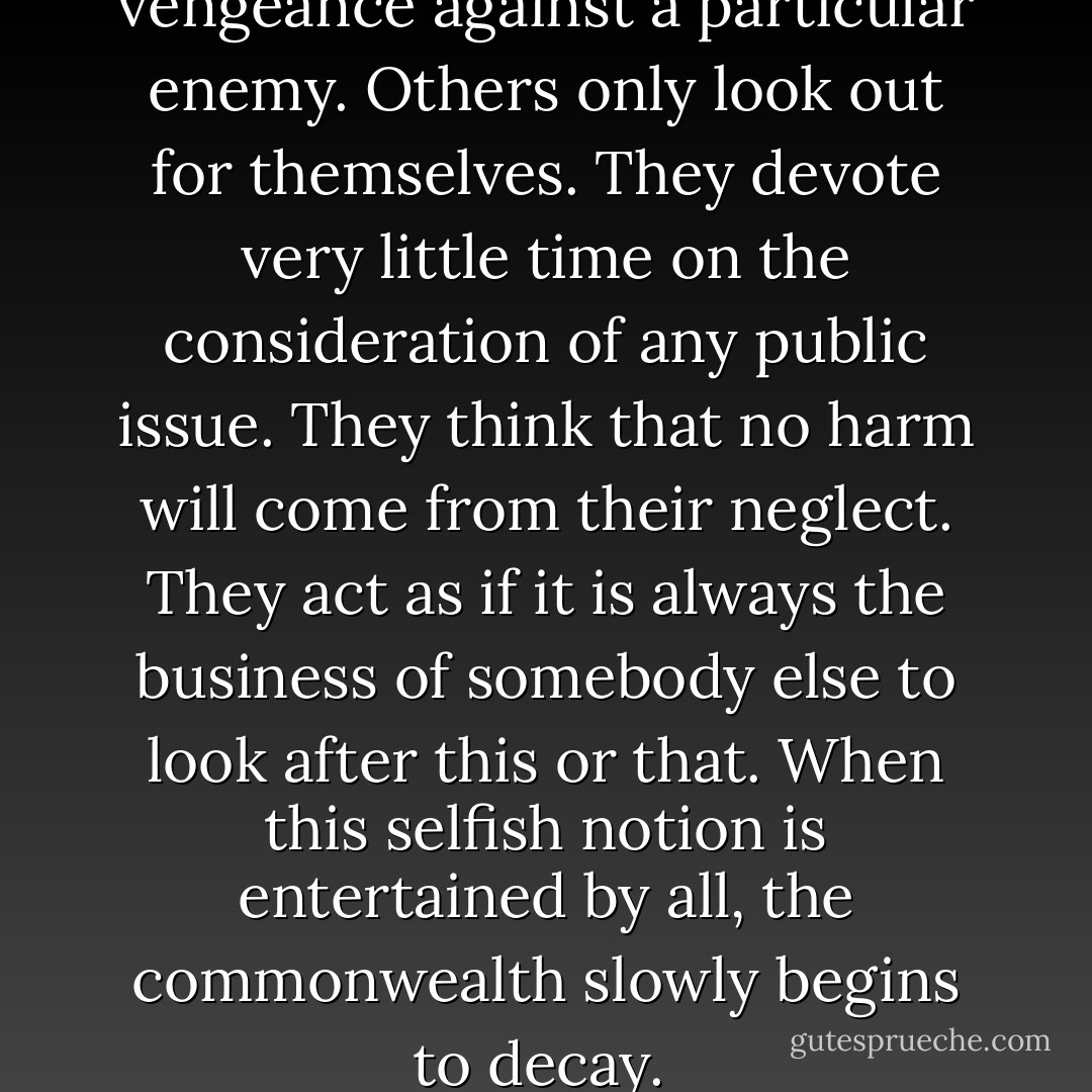 Some legislators only wish to vengeance against a particular enemy. Others only look out for themselves. They devote very little time on the consideration of any public issue. They think that no harm will come from their neglect. They act as if it is always the business of somebody else to look after this or that. When this selfish notion is entertained by all, the commonwealth slowly begins to decay.  - Thucydides